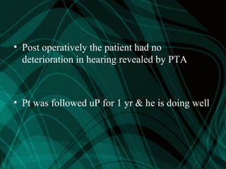 • Post operatively the patient had no
deterioration in hearing revealed by PTA
• Pt was followed uP for 1 yr & he is doing well
 
