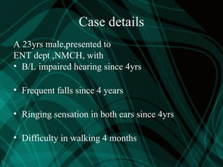 Case details
A 23yrs male,presented to
ENT dept ,NMCH, with
• B/L impaired hearing since 4yrs
• Frequent falls since 4 years
• Ringing sensation in both ears since 4yrs
• Difficulty in walking 4 months
 