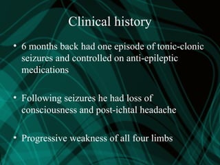 Clinical history
• 6 months back had one episode of tonic-clonic
seizures and controlled on anti-epileptic
medications
• Following seizures he had loss of
consciousness and post-ichtal headache
• Progressive weakness of all four limbs
 
