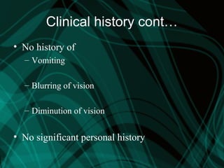Clinical history cont…
• No history of
– Vomiting
– Blurring of vision
– Diminution of vision
• No significant personal history
 