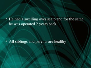 • He had a swelling over scalp and for the same
he was operated 2 years back
• All siblings and parents are healthy
 