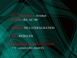 – ENT examination – revealed
– RNNIES- B/L AC>BC
– WEBERS-NO LATERALISATION
– ABC- REDUCED
NEUROLOGICAL EXAMINATION
• V – corneal reflex absent b/l,
 