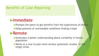 Benefits of Case Reporting
Immediate
Prompts the peers to get benefits from the experiences of others
Helps patients of untreatable conditions finding a hope
Remote
Generates a better understanding about variability in human
population
Works as a clue to plan more serious systematic studies in the
target areas
 