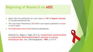 Beginning of Research on AIDS
 Begun after the publication of a case report in 1981 of Kaposi’s sarcoma
in a young homosexual man .
 This case report followed by 103 similar case reports published in Lancet
in next 5 years.
 24 randomized control trials followed subsequently.
Gottleib GJ, Rogoz A, Vogel JV et al. A preliminary communication
on extensively disseminated Kaposi’s sarcoma in a young
homosexual man. Am J Dermatopathol. 1981; 3:111-4.
13
 