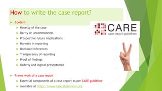 How to write the case report?
 Content
 Novelty of the case
 Rarity or uncommonness
 Prospective future implications
 Honesty in reporting
 Unbiased inferences
 Transparency of reporting
 Proof of findings
 Orderly and logical presentation
 Frame work of a case report
 Essential components of a case report as per CARE guideline
 available at https://www.care-statement.org
 