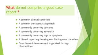 What do not comprise a good case
report ?
 A common clinical condition
 A common therapeutic approach
 A commonly occurring outcome
 A commonly occurring adversity
 A commonly occurring sign or symptom
 A biased reporting favoring one finding over the other
 Over drawn inferences not supported through
observations
 