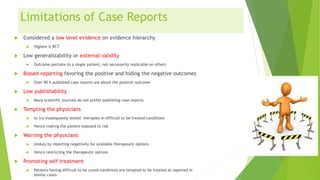Limitations of Case Reports
 Considered a low level evidence on evidence hierarchy
 Highest is RCT
 Low generalizability or external validity
 Outcome pertains to a single patient, not necessarily replicable on others
 Biased reporting favoring the positive and hiding the negative outcomes
 Over 90 % published case reports are about the positive outcome
 Low publishability
 Many scientific journals do not prefer publishing case reports
 Tempting the physicians
 to try inadequately tested therapies in difficult to be treated conditions
 Hence making the patient exposed to risk
 Warning the physicians
 Unduly by reporting negatively for available therapeutic options
 Hence restricting the therapeutic options
 Promoting self treatment
 Patients having difficult to be cured conditions are tempted to be treated as reported in
similar cases
 