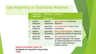 Case Reporting in Traditional Medicine
Diagnostic
Approach
Treatmen
t
Approach
Inference
1 Modern
Diagnosis
Modern
Treatment
Not relevant to Traditional
Medicine
2 Ayurvedic
Diagnosis
Ayurvedic
Treatment
Not meaningful to rest of the
community
3 Modern
Diagnosis
Ayurvedic
Treatment
Fairly understandable , hence is
a preferred method of reporting
4 Ayurvedic
Diagnosis
Modern
Treatment
Not applicable for want of
standard diagnostic techniques
of Traditional Medicine and their
parallel understanding in
modern science
Udupa Committee report on
prospects of research in Ayurveda
1958
 
