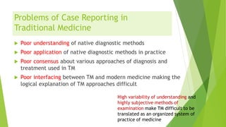 Problems of Case Reporting in
Traditional Medicine
 Poor understanding of native diagnostic methods
 Poor application of native diagnostic methods in practice
 Poor consensus about various approaches of diagnosis and
treatment used in TM
 Poor interfacing between TM and modern medicine making the
logical explanation of TM approaches difficult
High variability of understanding and
highly subjective methods of
examination make TM difficult to be
translated as an organized system of
practice of medicine
 