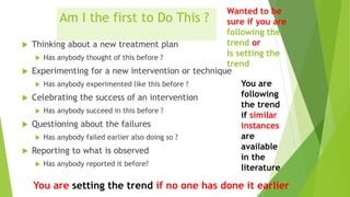 Am I the first to Do This ?
 Thinking about a new treatment plan
 Has anybody thought of this before ?
 Experimenting for a new intervention or technique
 Has anybody experimented like this before ?
 Celebrating the success of an intervention
 Has anybody succeed in this before ?
 Questioning about the failures
 Has anybody failed earlier also doing so ?
 Reporting to what is observed
 Has anybody reported it before?
Wanted to be
sure if you are
following the
trend or
Is setting the
trend
You are
following
the trend
if similar
instances
are
available
in the
literature
You are setting the trend if no one has done it earlier
 