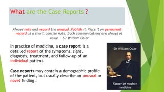 What are the Case Reports ?
Always note and record the unusual…Publish it. Place it on permanent
record as a short, concise note. Such communications are always of
value. – Sir William Osler
In practice of medicine, a case report is a
detailed report of the symptoms, signs,
diagnosis, treatment, and follow-up of an
individual patient.
Case reports may contain a demographic profile
of the patient, but usually describe an unusual or
novel finding .
Father of modern
medicine
Sir William Osler
 
