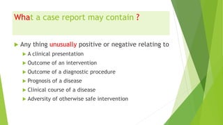 What a case report may contain ?
 Any thing unusually positive or negative relating to
 A clinical presentation
 Outcome of an intervention
 Outcome of a diagnostic procedure
 Prognosis of a disease
 Clinical course of a disease
 Adversity of otherwise safe intervention
 