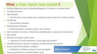 What a Case report may contain?
 Findings shedding new light on possible pathogenesis of a disease or an adverse effect
 Learning from errors
 Myth exploded
 Adversity due to heavy metals versus using heavy metal compounds in critical conditions
 New Disease
 Not available in literature
 Novel Diagnostic procedure
 Newly developed or old device used for new indication
 Novel treatment ( new drug / intervention; established drug / procedure in new situation)
 Rare disease
 Reminder of important clinical lesson
 Importance of clinical examination, clinical signs and symptoms
 Unexpected outcome ( positive or negative ) including adverse drug reaction
 Unusual association of disease / symptoms
 Combination of diseases/ symptoms occurring together
 Unusual presentation of a common disease/ injury
 