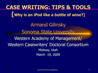 CASE WRITING: TIPS & TOOLS [ Why is an iPod like a bottle of wine?] Armand Gilinsky Sonoma State University Western Academy of Management/ Western Casewriters’ Doctoral Consortium Midway, Utah March  19, 2009 