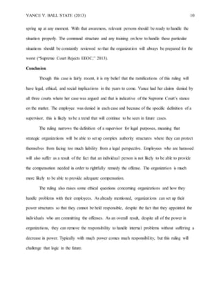 VANCE V. BALL STATE (2013) 10
spring up at any moment. With that awareness, relevant persons should be ready to handle the
situation properly. The command structure and any training on how to handle these particular
situations should be constantly reviewed so that the organization will always be prepared for the
worst (“Supreme Court Rejects EEOC,” 2013).
Conclusion
Though this case is fairly recent, it is my belief that the ramifications of this ruling will
have legal, ethical, and social implications in the years to come. Vance had her claims denied by
all three courts where her case was argued and that is indicative of the Supreme Court’s stance
on the matter. The employee was denied in each case and because of the specific definition of a
supervisor, this is likely to be a trend that will continue to be seen in future cases.
The ruling narrows the definition of a supervisor for legal purposes, meaning that
strategic organizations will be able to set up complex authority structures where they can protect
themselves from facing too much liability from a legal perspective. Employees who are harassed
will also suffer as a result of the fact that an individual person is not likely to be able to provide
the compensation needed in order to rightfully remedy the offense. The organization is much
more likely to be able to provide adequate compensation.
The ruling also raises some ethical questions concerning organizations and how they
handle problems with their employees. As already mentioned, organizations can set up their
power structures so that they cannot be held responsible, despite the fact that they appointed the
individuals who are committing the offenses. As an overall result, despite all of the power in
organizations, they can remove the responsibility to handle internal problems without suffering a
decrease in power. Typically with much power comes much responsibility, but this ruling will
challenge that logic in the future.
 