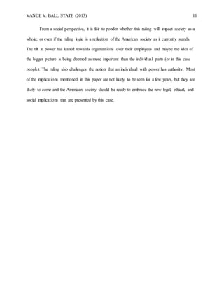VANCE V. BALL STATE (2013) 11
From a social perspective, it is fair to ponder whether this ruling will impact society as a
whole; or even if the ruling logic is a reflection of the American society as it currently stands.
The tilt in power has leaned towards organizations over their employees and maybe the idea of
the bigger picture is being deemed as more important than the individual parts (or in this case
people). The ruling also challenges the notion that an individual with power has authority. Most
of the implications mentioned in this paper are not likely to be seen for a few years, but they are
likely to come and the American society should be ready to embrace the new legal, ethical, and
social implications that are presented by this case.
 