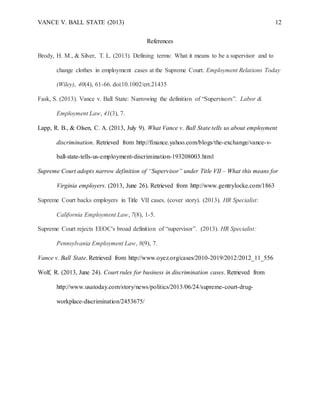 VANCE V. BALL STATE (2013) 12
References
Brody, H. M., & Silver, T. L. (2013). Defining terms: What it means to be a supervisor and to
change clothes in employment cases at the Supreme Court. Employment Relations Today
(Wiley), 40(4), 61-66. doi:10.1002/ert.21435
Fask, S. (2013). Vance v. Ball State: Narrowing the definition of “Supervisors”. Labor &
Employment Law, 41(3), 7.
Lapp, R. B., & Olsen, C. A. (2013, July 9). What Vance v. Ball State tells us about employment
discrimination. Retrieved from http://finance.yahoo.com/blogs/the-exchange/vance-v-
ball-state-tells-us-employment-discrimination-193208003.html
Supreme Court adopts narrow definition of “Supervisor” under Title VII – What this means for
Virginia employers. (2013, June 26). Retrieved from http://www.gentrylocke.com/1863
Supreme Court backs employers in Title VII cases. (cover story). (2013). HR Specialist:
California Employment Law, 7(8), 1-5.
Supreme Court rejects EEOC's broad definition of “supervisor”. (2013). HR Specialist:
Pennsylvania Employment Law, 8(9), 7.
Vance v. Ball State. Retrieved from http://www.oyez.org/cases/2010-2019/2012/2012_11_556
Wolf, R. (2013, June 24). Court rules for business in discrimination cases. Retrieved from
http://www.usatoday.com/story/news/politics/2013/06/24/supreme-court-drug-
workplace-discrimination/2453675/
 