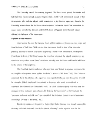 VANCE V. BALL STATE (2013) 3
The University moved for summary judgment. The district court granted that motion and
held that there was not enough evidence to prove that a hostile work environment existed or that
the coworker who made the alleged racial remarks was in fact Vance’s supervisor. As such, the
University was not liable for the actions of the coworker’s comment, even if the harassment did
occur. Vance appealed the decision, and the U.S. Court of Appeals for the Seventh Circuit
affirmed the judgment of the lower court.
Supreme Court Decision
After hearing the case, the Supreme Court held the opinion of the previous two courts and
found in favor of Ball State. While the previous two courts found in favor of the university
primarily because of the lack of evidence in proving a hostile work environment, the Supreme
Court found in favor of Ball State because the coworker who made the alleged remarks was not
considered a supervisor by the Court’s standards, meaning that Ball State could not be held liable
for the actions of that employee.
The Court held that the definition of a supervisor was “limited to a person empowered to
take tangible employment action against the victim” (“Vance v. Ball State,” n.d.). The Court was
concerned that if the definition of a supervisor was expanded to be any more broad, that it would
be extremely difficult (and nearly impossible) to determine who would be considered a
supervisor for discrimination/ harassment cases. The Court looked to specify who was liable for
damages in these particular types of cases. By defining the “supervisor” as the Court did, the
“narrowest and most workable rule” was established for the justice system to use in harassment
case rulings (“Vance v. Ball State,” n.d.).
Despite the opinion of the majority, Justice Ruth Bader Ginsburg was strongly opposed to
the ruling and made that much clear in her dissent. Ginsburg’s main argument was that the
 