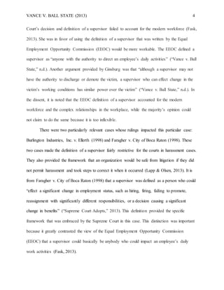 VANCE V. BALL STATE (2013) 4
Court’s decision and definition of a supervisor failed to account for the modern workforce (Fask,
2013). She was in favor of using the definition of a supervisor that was written by the Equal
Employment Opportunity Commission (EEOC) would be more workable. The EEOC defined a
supervisor as “anyone with the authority to direct an employee’s daily activities” (“Vance v. Ball
State,” n.d.). Another argument provided by Ginsburg was that “although a supervisor may not
have the authority to discharge or demote the victim, a supervisor who can effect change in the
victim’s working conditions has similar power over the victim” (“Vance v. Ball State,” n.d.). In
the dissent, it is noted that the EEOC definition of a supervisor accounted for the modern
workforce and the complex relationships in the workplace, while the majority’s opinion could
not claim to do the same because it is too inflexible.
There were two particularly relevant cases whose rulings impacted this particular case:
Burlington Industries, Inc. v. Ellerth (1998) and Faragher v. City of Boca Raton (1998). These
two cases made the definition of a supervisor fairly restrictive for the courts in harassment cases.
They also provided the framework that an organization would be safe from litigation if they did
not permit harassment and took steps to correct it when it occurred (Lapp & Olsen, 2013). It is
from Faragher v. City of Boca Raton (1998) that a supervisor was defined as a person who could
“effect a significant change in employment status, such as hiring, firing, failing to promote,
reassignment with significantly different responsibilities, or a decision causing a significant
change in benefits” (“Supreme Court Adopts,” 2013). This definition provided the specific
framework that was embraced by the Supreme Court in this case. This distinction was important
because it greatly contrasted the view of the Equal Employment Opportunity Commission
(EEOC) that a supervisor could basically be anybody who could impact an employee’s daily
work activities (Fask, 2013).
 