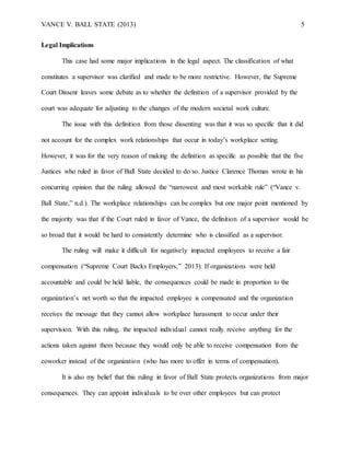 VANCE V. BALL STATE (2013) 5
Legal Implications
This case had some major implications in the legal aspect. The classification of what
constitutes a supervisor was clarified and made to be more restrictive. However, the Supreme
Court Dissent leaves some debate as to whether the definition of a supervisor provided by the
court was adequate for adjusting to the changes of the modern societal work culture.
The issue with this definition from those dissenting was that it was so specific that it did
not account for the complex work relationships that occur in today’s workplace setting.
However, it was for the very reason of making the definition as specific as possible that the five
Justices who ruled in favor of Ball State decided to do so. Justice Clarence Thomas wrote in his
concurring opinion that the ruling allowed the “narrowest and most workable rule” (“Vance v.
Ball State,” n.d.). The workplace relationships can be complex but one major point mentioned by
the majority was that if the Court ruled in favor of Vance, the definition of a supervisor would be
so broad that it would be hard to consistently determine who is classified as a supervisor.
The ruling will make it difficult for negatively impacted employees to receive a fair
compensation (“Supreme Court Backs Employers,” 2013). If organizations were held
accountable and could be held liable, the consequences could be made in proportion to the
organization’s net worth so that the impacted employee is compensated and the organization
receives the message that they cannot allow workplace harassment to occur under their
supervision. With this ruling, the impacted individual cannot really receive anything for the
actions taken against them because they would only be able to receive compensation from the
coworker instead of the organization (who has more to offer in terms of compensation).
It is also my belief that this ruling in favor of Ball State protects organizations from major
consequences. They can appoint individuals to be over other employees but can protect
 