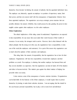 VANCE V. BALL STATE (2013) 6
themselves from lawsuits by limiting the amount of authority that the appointed individuals have.
The employee can, inherently, appoint an employee to a position of supervisory nature, limit
their power, and then not concern itself with the consequences of inappropriate behavior from
these appointed employees. The organization can set up a strategic power structure that can
possibly eliminate the amount of liability they would possess by only granting the power to take
tangible actions against other employees to a few select employees.
Ethical Implications
The ethical implications of this ruling cannot be understated. Organizations are expected
to take responsibility for any issues that occur under their watch because of their wealth of
resources. In our society, the strongest tend to survive. However, that is often balanced with the
ethical principle that the strong (or in this case, the organization) have a responsibility to take
care of the weak (the employees and customers). It is a part of the reason why organization care
so much about the opinions of their customers and employees.
This ruling limits the amount of responsibility that the organization has to have for their
employees. Organizations will have less responsibility towards their employees and their
problems as a result. If an employee is claiming that another employee has harassed them and
they are not classified as a supervisor, then the organization can take its hands off of the situation
and refuse to become involved. This mindset goes against the ethical mindset of helping less
powerful others our society.
It also removes some of the consequences of unwise selection decisions. If organizations
can be held liable for the behavior of all of their employees, it would require them to protect
themselves by looking to make better selection decisions. I am not arguing that this should be
the case because personal responsibility has to play a role at some level and individual
 