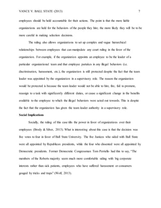 VANCE V. BALL STATE (2013) 7
employees should be held accountable for their actions. The point is that the more liable
organizations are held for the behaviors of the people they hire; the more likely they will be to be
more careful in making selection decisions.
The ruling also allows organizations to set up complex and vague hierarchical
relationships between employees that can manipulate any court ruling in the favor of the
organization. For example, if the organization appoints an employee to be the leader of a
particular organizational team and that employee partakes in any illegal behaviors (i.e.
discrimination, harassment, etc.), the organization is still protected despite the fact that the team
leader was appointed by the organization in a supervisory role. The reason the organization
would be protected is because the team leader would not be able to hire, fire, fail to promote,
reassign to a task with significantly different duties, or cause a significant change in the benefits
available to the employee to which the illegal behaviors were acted out towards. This is despite
the fact that the organization has given the team leader authority in a supervisory role.
Social Implications
Socially, the ruling of this case tilts the power in favor of organizations over their
employees (Brody & Silver, 2013). What is interesting about this case is that the decision was
five votes to four in favor of Ball State University. The five Justices who sided with Ball State
were all appointed by Republican presidents, while the four who dissented were all appointed by
Democratic presidents. Former Democratic Congressman Tom Perriello had this to say, “The
members of the Roberts majority seem much more comfortable siding with big corporate
interests rather than sick patients, employees who have suffered harassment or consumers
gouged by tricks and traps” (Wolf, 2013).
 