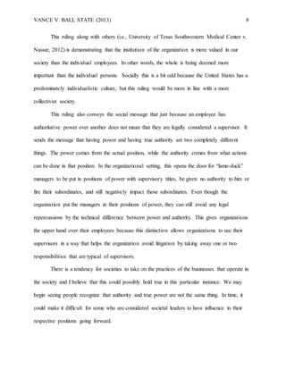 VANCE V. BALL STATE (2013) 8
This ruling along with others (i.e., University of Texas Southwestern Medical Center v.
Nassar, 2012) is demonstrating that the institution of the organization is more valued in our
society than the individual employees. In other words, the whole is being deemed more
important than the individual persons. Socially this is a bit odd because the United States has a
predominately individualistic culture, but this ruling would be more in line with a more
collectivist society.
This ruling also conveys the social message that just because an employee has
authoritative power over another does not mean that they are legally considered a supervisor. It
sends the message that having power and having true authority are two completely different
things. The power comes from the actual position, while the authority comes from what actions
can be done in that position. In the organizational setting, this opens the door for “lame-duck”
managers to be put in positions of power with supervisory titles, be given no authority to hire or
fire their subordinates, and still negatively impact those subordinates. Even though the
organization put the managers in their positions of power, they can still avoid any legal
repercussions by the technical difference between power and authority. This gives organizations
the upper hand over their employees because this distinction allows organizations to use their
supervisors in a way that helps the organization avoid litigation by taking away one or two
responsibilities that are typical of supervisors.
There is a tendency for societies to take on the practices of the businesses that operate in
the society and I believe that this could possibly hold true in this particular instance. We may
begin seeing people recognize that authority and true power are not the same thing. In time, it
could make it difficult for some who are considered societal leaders to have influence in their
respective positions going forward.
 