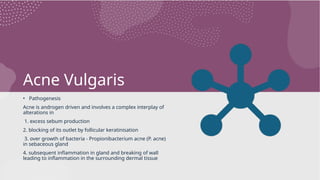 Acne Vulgaris
• Pathogenesis
Acne is androgen driven and involves a complex interplay of
alterations in
1. excess sebum production
2. blocking of its outlet by follicular keratinisation
3. over growth of bacteria - Propionibacterium acne (P. acne)
in sebaceous gland
4. subsequent inflammation in gland and breaking of wall
leading to inflammation in the surrounding dermal tissue
 