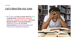 Let's describe our case
• A 21 year old boy arrived with his face
covered with comedones, papules,
pustules, nodules and scars . An exam
going student, he accumulated a
collective stress of his final
examinations, disoriented diet,and
messed up sleeping schedule.
 