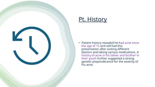 Pt. History
• Patient history revealed he had acne since
the age of 15 and still had this
presentation after visiting different
doctors and taking various medications. A
history of acne in his father and brother in
their youth further suggested a strong
genetic preponderance for the severity of
his acne.
 