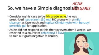 So, we have a Simple diagnosis!!!!
• Considering his case to be 4th grade acne, he was
prescribed Isotretinoin (30 mg) P.O along with a mild
cleanser as face wash and topical Clindamycin with benzoyl
peroxide gel for application.
• As he did not respond to this therapy even after 3 weeks, we
resorted to a course of cefadroxyl + clavulanic acid (500 mg)
to rule out gram negative folliculitis.
ACNE
VULGARIS
 