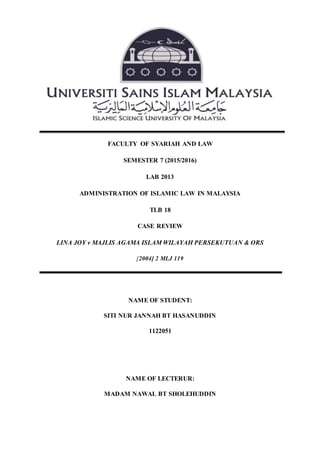 FACULTY OF SYARIAH AND LAW
SEMESTER 7 (2015/2016)
LAB 2013
ADMINISTRATION OF ISLAMIC LAW IN MALAYSIA
TLB 18
CASE REVIEW
LINA JOY v MAJLIS AGAMA ISLAM WILAYAH PERSEKUTUAN & ORS
[2004] 2 MLJ 119
NAME OF STUDENT:
SITI NUR JANNAH BT HASANUDDIN
1122051
NAME OF LECTERUR:
MADAM NAWAL BT SHOLEHUDDIN
 