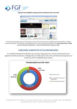 (55 34) 3257.6714 / 3257.6500 . Av. José Paes de Almeida, 581 . Jardim Finotti . Uberlândia . MG . CEP 38408-140
www.fgfconsultores.com.br . www.consultatributaria.com.br
Segundo site da ABRAS a margem de lucro média do setor é de 2,12%
O 32º Ranking Abras 2009, aponta que o faturamento do setor supermercadista brasileiro em 2008 alcançou R$ 158,5 bilhões. Em 2008, o
número de lojas chegou a 75.725 pontos, com 876.916 funcionários e área de vendas de 18,8 milhões de m². O lucro líquido médio, em 2008,
ficou em 2,12% sobre o faturamento - o maior da série histórica que começou em 1999.
CONCLUSÃO: AUMENTO DE 57% DA RENTABILIDADE.
Se o trabalho de Revisão Fiscal identificou que a empresa” jogava pelo ralo” 1,2% de seu faturamento com o
pagamento indevido de impostos e a Margem de Lucro média do setor é de 2,12%, a Revisão Fiscal proporcionou um
aumento de 57% na rentabilidade desta empresa.
R$ 3.689.579
R$ 77.481
R$ 44.118
2,10%
1,20%
ComparaçãoLucro do setor
Faturamento Total
Lucro Líquido do setor sobre o
faturamento
Economia Gerada pela análise
 