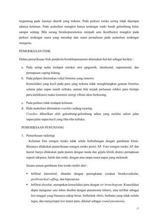 17
tergantung pada luasnya daerah yang terkena. Pada perkusi toraks sering tidak dijumpai
adanya kelainan. Pada auskultasi mungkin hanya terdengar ronki basah gelembung halus
sampai sedang. Bila sarang bronkopneumonia menjadi satu (konfluens) mungkin pada
perkusi terdengar suara yang meredup dan suara pernafasan pada auskultasi terdengar
mengeras.
PEMERIKSAAN FISIK
Dalam pemeriksaan fisik penderita bronkhopneumoni ditemukan hal-hal sebagai berikut :
a. Pada setiap nafas terdapat retraksi otot epigastrik, interkostal, suprasternal, dan
pernapasan cuping hidung.
b. Pada palpasi ditemukan vokal fremitus yang simetris.
Konsolidasi yang kecil pada paru yang terkena tidak menghilangkan getaran fremitus
selama jalan napas masih terbuka, namun bila terjadi perluasan infeksi paru (kolaps
paru/atelektasis) maka transmisi energi vibrasi akan berkurang.
c. Pada perkusi tidak terdapat kelainan
d. Pada auskultasi ditemukan crackles sedang nyaring.
Crackles dihasilkan oleh gelembung-gelembung udara yang melalui sekret jalan
napas/jalan napas kecil yang tiba-tiba terbuka.
PEMERIKSAAN PENUNJANG
1. Pemeriksaan radiologi
Kelainan foto rontgen toraks tidak selalu berhubungan dengan gambaran klinis.
Biasanya dilakukan pemeriksaan rontgen toraks posisi AP. Foto rontgen toraks AP dan
lateral hanya dilakukan pada pasien dengan tanda dan gejala klinik distres pernapasan
seperti takipnea, batuk dan ronki, dengan atau tanpa suara napas yang melemah.
Secara umum gambaran foto toraks terdiri dari :
 Infiltrat interstitial, ditandai dengan peningkatan corakan bronkovaskular,
peribronchial cuffing, dan hiperaerasi.
 Infiltrat alveolar, merupakan konsolidasi paru dengan air bronchogram. Konsolidasi
dapat mengenai satu lobus disebut dengan pneumonia lobaris, atau terlibat sebagai
lesi tunggal yang biasanya cukup besar, berbentuk sferis, berbatas yang tidak terlalu
tegas, dan menyerupai lesi tumor paru, dikenal sebagai round pneumonia.
 