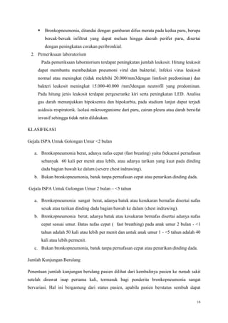 18
 Bronkopneumonia, ditandai dengan gambaran difus merata pada kedua paru, berupa
bercak-bercak infiltrat yang dapat meluas hingga daerah perifer paru, disertai
dengan peningkatan corakan peribronkial.
2. Pemeriksaan laboratorium
Pada pemeriksaan laboratorium terdapat peningkatan jumlah leukosit. Hitung leukosit
dapat membantu membedakan pneumoni viral dan bakterial. Infeksi virus leukosit
normal atau meningkat (tidak melebihi 20.000/mm3dengan limfosit predominan) dan
bakteri leukosit meningkat 15.000-40.000 /mm3dengan neutrofil yang predominan.
Pada hitung jenis leukosit terdapat pergeseranke kiri serta peningkatan LED. Analisa
gas darah menunjukkan hipoksemia dan hipokarbia, pada stadium lanjut dapat terjadi
asidosis respiratorik. Isolasi mikroorganisme dari paru, cairan pleura atau darah bersifat
invasif sehingga tidak rutin dilakukan.
KLASIFIKASI
Gejala ISPA Untuk Golongan Umur <2 bulan
a. Bronkopneumonia berat, adanya nafas cepat (fast breating) yaitu frekuensi pernafasan
sebanyak 60 kali per menit atau lebih, atau adanya tarikan yang kuat pada dinding
dada bagian bawah ke dalam (severe chest indrawing).
b. Bukan bronkopneumonia, batuk tanpa pernafasan cepat atau penarikan dinding dada.
Gejala ISPA Untuk Golongan Umur 2 bulan – <5 tahun
a. Bronkopneumonia sangat berat, adanya batuk atau kesukaran bernafas disertai nafas
sesak atau tarikan dinding dada bagian bawah ke dalam (chest indrawing).
b. Bronkopneumonia berat, adanya batuk atau kesukaran bernafas disertai adanya nafas
cepat sesuai umur. Batas nafas cepat ( fast breathing) pada anak umur 2 bulan - <1
tahun adalah 50 kali atau lebih per menit dan untuk anak umur 1 - <5 tahun adalah 40
kali atau lebih permenit.
c. Bukan bronkopneumonia, batuk tanpa pernafasan cepat atau penarikan dinding dada.
Jumlah Kunjungan Berulang
Penentuan jumlah kunjungan berulang pasien dilihat dari kembalinya pasien ke rumah sakit
setelah dirawat inap pertama kali, termasuk bagi penderita bronkopneumonia sangat
bervariasi. Hal ini bergantung dari status pasien, apabila pasien berstatus sembuh dapat
 