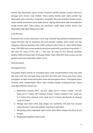 19
kembali lagi dikarenakan pasien tersebut menderita kembali penyakit tersebut (rekurens),
sehingga perlu dirawat inap kembali. Status pulang berobat jalan dapat kembali lagi
dikarenakan perlu memeriksa, mengontrol, mengambil obat guna perbaikan keadaan pasien,
namun setelah pemeriksaan pasien dapat dirawat inap lagi dikarenakan tidak memungkinkan
unutuk berobat jalan. Status pulang atas permintaan sendiri dapat kembali dirawat inap
dikarenakan tidak dapat ditangani di rumah.
Lama Rawatan
Penentuan lama rawatan pada pasien rawat inap, termasuk bagi penderita bronkopneumonia
sangat bervariasi. Hal ini tergantung dari jenis penyakit, tindakan medis rumah sakit dan
sebagainya. Menurut penelitian Irfan (2002) di Rumah Sakit Umum H. Adam Malik Medan
tahun 1999-2000 lama rawatan penderita pneumonia pada balita yang dirawat inap adalah < 7
hari yaitu 101 orang (72,7%) dan ≥ 7 hari yaitu 38 orang (27,3%). Menurut penelitian
Marbun (2009) di Rumah Sakit Dr.Pirngadi Medan Tahun 2004-2007 lama rawatan rata-rata
penderita pneumonia pada balita adalah 4,5 hari.
PENCEGAHAN
Pencegahan Primer
Pencegahan tingkat pertama ini merupakan upaya untuk mempertahankan orang yang sehat
agar tetap sehat atau mencegah orang yang sehat agar tidak sakit. Secara garis besar, upaya
pencegahan ini dapat berupa pencegahan umum dan pencegahan khusus. Pencegahan primer
bertujuan untuk menghilangkan faktor risiko terhadap kejadian bronkopneumonia. Upaya
yang dapat dilakukan anatara lain :
a. Memberikan imunisasi BCG satu kali (pada usia 0-11 bulan), Campak satu kali
(pada usia 9-11 bulan), DPT (Diphteri, Pertusis, Tetanus) sebanyak 3 kali (pada usia
2-11 bulan), Polio sebanyak 4 kali (pada usia 2-11 bulan), dan Hepatitis B sebanyak
3 kali (0-9 bulan).
b. Menjaga daya tahan tubuh anak dengan cara memberika ASI pada bayi neonatal
sampai berumur 2 tahun dan makanan yang bergizi pada balita.
c. Mengurangi polusi lingkungan seperti polusi udara dalam ruangan dan polusi di luar
ruangan.
d. Mengurangi kepadatan hunian rumah.
 