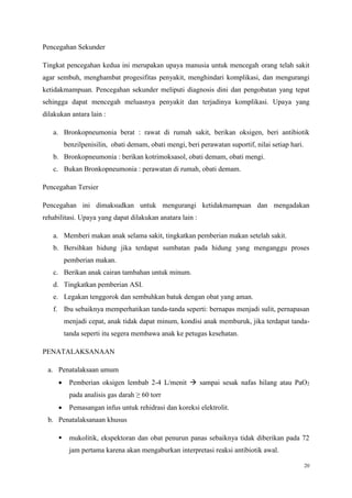 20
Pencegahan Sekunder
Tingkat pencegahan kedua ini merupakan upaya manusia untuk mencegah orang telah sakit
agar sembuh, menghambat progesifitas penyakit, menghindari komplikasi, dan mengurangi
ketidakmampuan. Pencegahan sekunder meliputi diagnosis dini dan pengobatan yang tepat
sehingga dapat mencegah meluasnya penyakit dan terjadinya komplikasi. Upaya yang
dilakukan antara lain :
a. Bronkopneumonia berat : rawat di rumah sakit, berikan oksigen, beri antibiotik
benzilpenisilin, obati demam, obati mengi, beri perawatan suportif, nilai setiap hari.
b. Bronkopneumonia : berikan kotrimoksasol, obati demam, obati mengi.
c. Bukan Bronkopneumonia : perawatan di rumah, obati demam.
Pencegahan Tersier
Pencegahan ini dimaksudkan untuk mengurangi ketidakmampuan dan mengadakan
rehabilitasi. Upaya yang dapat dilakukan anatara lain :
a. Memberi makan anak selama sakit, tingkatkan pemberian makan setelah sakit.
b. Bersihkan hidung jika terdapat sumbatan pada hidung yang menganggu proses
pemberian makan.
c. Berikan anak cairan tambahan untuk minum.
d. Tingkatkan pemberian ASI.
e. Legakan tenggorok dan sembuhkan batuk dengan obat yang aman.
f. Ibu sebaiknya memperhatikan tanda-tanda seperti: bernapas menjadi sulit, pernapasan
menjadi cepat, anak tidak dapat minum, kondisi anak memburuk, jika terdapat tanda-
tanda seperti itu segera membawa anak ke petugas kesehatan.
PENATALAKSANAAN
a. Penatalaksaan umum
 Pemberian oksigen lembab 2-4 L/menit  sampai sesak nafas hilang atau PaO2
pada analisis gas darah ≥ 60 torr
 Pemasangan infus untuk rehidrasi dan koreksi elektrolit.
b. Penatalaksanaan khusus
 mukolitik, ekspektoran dan obat penurun panas sebaiknya tidak diberikan pada 72
jam pertama karena akan mengaburkan interpretasi reaksi antibiotik awal.
 