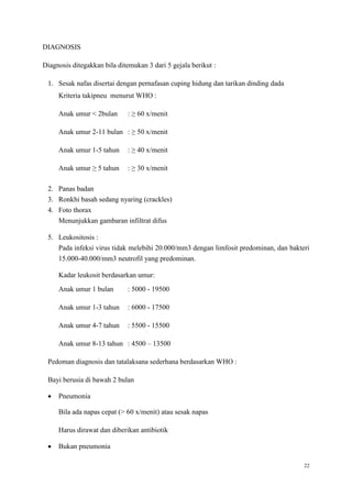 22
DIAGNOSIS
Diagnosis ditegakkan bila ditemukan 3 dari 5 gejala berikut :
1. Sesak nafas disertai dengan pernafasan cuping hidung dan tarikan dinding dada
Kriteria takipneu menurut WHO :
Anak umur < 2bulan : ≥ 60 x/menit
Anak umur 2-11 bulan : ≥ 50 x/menit
Anak umur 1-5 tahun : ≥ 40 x/menit
Anak umur ≥ 5 tahun : ≥ 30 x/menit
2. Panas badan
3. Ronkhi basah sedang nyaring (crackles)
4. Foto thorax
Menunjukkan gambaran infiltrat difus
5. Leukositosis :
Pada infeksi virus tidak melebihi 20.000/mm3 dengan limfosit predominan, dan bakteri
15.000-40.000/mm3 neutrofil yang predominan.
Kadar leukosit berdasarkan umur:
Anak umur 1 bulan : 5000 - 19500
Anak umur 1-3 tahun : 6000 - 17500
Anak umur 4-7 tahun : 5500 - 15500
Anak umur 8-13 tahun : 4500 – 13500
Pedoman diagnosis dan tatalaksana sederhana berdasarkan WHO :
Bayi berusia di bawah 2 bulan
 Pneumonia
Bila ada napas cepat (> 60 x/menit) atau sesak napas
Harus dirawat dan diberikan antibiotik
 Bukan pneumonia
 