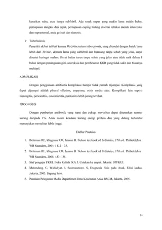 24
kenaikan suhu, atau hanya subfebril. Ada sesak napas yang makin lama makin hebat,
pernapasan dangkal dan cepat, pernapasan cuping hidung disertai retraksi daerah intercostal
dan suprasternal, anak gelisah dan sianosis.
 Tuberkulosis
Penyakit akibat infeksi kuman Mycobacterium tuberculosis, yang ditandai dengan batuk lama
lebih dari 30 hari, demam lama yang subfebril dan berulang tanpa sebab yang jelas, dapat
disertai keringat malam. Berat badan turun tanpa sebab yang jelas atau tidak naik dalam 1
bulan dengan penanganan gizi, anoreksia dan pembesaran KGB yang tidak sakit dan biasanya
multipel.
KOMPLIKASI
Dengan penggunaan antibiotik komplikasi hampir tidak pernah dijumpai. Komplikasi yang
dapat dijumpai adalah pleural effusion, empyema, otitis media akut. Komplikasi lain seperti
meningitis, pericarditis, osteomielitis, peritonitis lebih jarang terlihat.
PROGNOSIS
Dengan pemberian antibiotik yang tepat dan cukup, mortalitas dapat diturunkan sampai
kurang daripada 1%. Anak dalam keadaan kurang energi protein dan yang datang terlambat
menunjukan mortalitas lebih tinggi.
Daftar Pustaka
1. Behrman RE, kliegman RM, Jenson B. Nelson textbook of Pediatrics, 17th ed. Philadelphia :
WB Saunders, 2004: 1432 – 35.
2. Behrman RE, kliegman RM, Jenson B. Nelson textbook of Pediatrics, 17th ed. Philadelphia :
WB Saunders, 2008: 433 – 35.
3. Staf pengajar FKUI. Buku Kuliah IKA 3. Cetakan ke empat. Jakarta: BPFKUI.
4. Matondang. C, Wahidiyat. I, Sastroasmoro. S, Diagnosis Fisis pada Anak, Edisi kedua.
Jakarta, 2003. Sagung Seto.
5. Panduan Pelayanan Medis Departemen Ilmu Kesehatan Anak RSCM, Jakarta, 2005.
 
