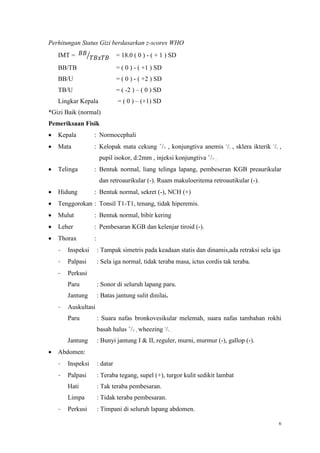 6
Perhitungan Status Gizi berdasarkan z-scores WHO
IMT = 𝐵𝐵
𝑇𝐵𝑥𝑇𝐵⁄ = 18.0 ( 0 ) - ( + 1 ) SD
BB/TB = ( 0 ) - ( +1 ) SD
BB/U = ( 0 ) - ( +2 ) SD
TB/U = ( -2 ) – ( 0 ) SD
Lingkar Kepala = ( 0 ) – (+1) SD
*Gizi Baik (normal)
Pemeriksaan Fisik
 Kepala : Normocephali
 Mata : Kelopak mata cekung +
/+ , konjungtiva anemis -
/- , sklera ikterik -
/- ,
pupil isokor, d:2mm , injeksi konjungtiva +
/+ .
 Telinga : Bentuk normal, liang telinga lapang, pembeseran KGB preaurikular
dan retroaurikular (-). Ruam makuloeritema retroautikular (-).
 Hidung : Bentuk normal, sekret (-), NCH (+)
 Tenggorokan : Tonsil T1-T1, tenang, tidak hiperemis.
 Mulut : Bentuk normal, bibir kering
 Leher : Pembesaran KGB dan kelenjar tiroid (-).
 Thorax :
- Inspeksi : Tampak simetris pada keadaan statis dan dinamis,ada retraksi sela iga
- Palpasi : Sela iga normal, tidak teraba masa, ictus cordis tak teraba.
- Perkusi
Paru : Sonor di seluruh lapang paru.
Jantung : Batas jantung sulit dinilai.
- Auskultasi
Paru : Suara nafas bronkovesikular melemah, suara nafas tambahan rokhi
basah halus +
/+ , wheezing -
/- .
Jantung : Bunyi jantung I & II, reguler, murni, murmur (-), gallop (-).
 Abdomen:
- Inspeksi : datar
- Palpasi : Teraba tegang, supel (+), turgor kulit sedikit lambat
Hati : Tak teraba pembesaran.
Limpa : Tidak teraba pembesaran.
- Perkusi : Timpani di seluruh lapang abdomen.
 