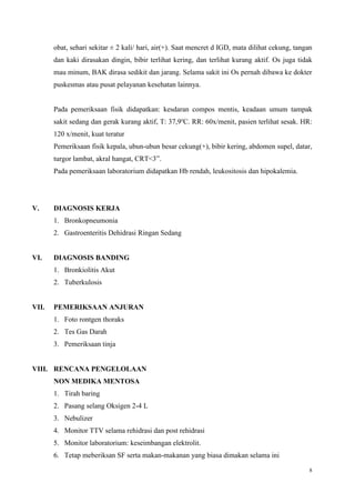 8
obat, sehari sekitar ± 2 kali/ hari, air(+). Saat mencret d IGD, mata dilihat cekung, tangan
dan kaki dirasakan dingin, bibir terlihat kering, dan terlihat kurang aktif. Os juga tidak
mau minum, BAK dirasa sedikit dan jarang. Selama sakit ini Os pernah dibawa ke dokter
puskesmas atau pusat pelayanan kesehatan lainnya.
Pada pemeriksaan fisik didapatkan: kesdaran compos mentis, keadaan umum tampak
sakit sedang dan gerak kurang aktif, T: 37,9o
C. RR: 60x/menit, pasien terlihat sesak. HR:
120 x/menit, kuat teratur
Pemeriksaan fisik kepala, ubun-ubun besar cekung(+), bibir kering, abdomen supel, datar,
turgor lambat, akral hangat, CRT<3”.
Pada pemeriksaan laboratorium didapatkan Hb rendah, leukositosis dan hipokalemia.
V. DIAGNOSIS KERJA
1. Bronkopneumonia
2. Gastroenteritis Dehidrasi Ringan Sedang
VI. DIAGNOSIS BANDING
1. Bronkiolitis Akut
2. Tuberkulosis
VII. PEMERIKSAAN ANJURAN
1. Foto rontgen thoraks
2. Tes Gas Darah
3. Pemeriksaan tinja
VIII. RENCANA PENGELOLAAN
NON MEDIKA MENTOSA
1. Tirah baring
2. Pasang selang Oksigen 2-4 L
3. Nebulizer
4. Monitor TTV selama rehidrasi dan post rehidrasi
5. Monitor laboratorium: keseimbangan elektrolit.
6. Tetap meberiksan SF serta makan-makanan yang biasa dimakan selama ini
 