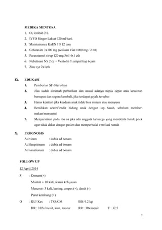 9
MEDIKA MENTOSA
1. O2 lembab 2 L
2. IVFD Ringer Laktat 920 ml/hari.
3. Maintainance KaEN 1B 12 tpm
4. Cefotaxim 3x300 mg (sediaan Vial 1000 mg / 2 ml)
5. Parasetamol sirup 120 mg/5ml 4x1 cth
6. Nebulisasi NS 2 cc + Ventolin ½ ampul tiap 6 jam
7. Zinc syr 2x1cth
IX. EDUKASI
1. Pemberian SF diteruskan
2. Jika sudah dirumah perhatikan dan awasi adanya napas cepat atau kesulitan
bernapas dan segera kembali, jika terdapat gejala tersebut
3. Harus kembali jika keadaan anak tidak bisa minum atau menyusu
4. Bersihkan sekret/lendir hidung anak dengan lap basah, sebelum memberi
makan/menyusui
5. Menyarankan pada ibu os jika ada anggota keluarga yang menderita batuk pilek
agar tidak dekat dengan pasien dan memperbaiki ventilasi rumah
X. PROGNOSIS
Ad vitam : dubia ad bonam
Ad fungsionam : dubia ad bonam
Ad sanationam : dubia ad bonam
FOLLOW UP
12 April 2014
S : Demam(+)
Muntah ± 10 kali, warna kehijauan
Mencret± 3 kali, kuning, ampas (+), darah (-)
Perut kembung (+)
O : KU/ Kes : TSS/CM BB: 9.2 kg
HR : 102x/menit, kuat, teratur RR : 30x/menit T : 37,5
 
