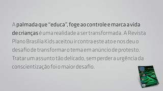 A palmada que “educa”, foge ao controle e marca a vida 
de crianças é uma realidade a ser transformada. A Revista 
Plano Brasília Kids aceitou ir contra este ato e nos deu o 
desafio de transformar o tema em anúncio de protesto. 
Tratar um assunto tão delicado, sem perder a urgência da 
conscientização foi o maior desafio. 
 