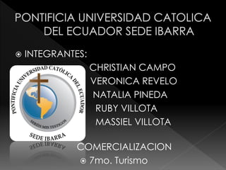    INTEGRANTES:
                  CHRISTIAN CAMPO
                   VERONICA REVELO
                   NATALIA PINEDA
                    RUBY VILLOTA
                    MASSIEL VILLOTA
            
                COMERCIALIZACION
                 7mo. Turismo
 