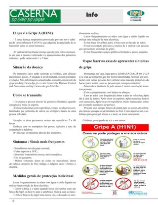CASERNA
DO CIMO DO LUGAR
                                                                         Info

   O que é a Gripe A (H1N1)                                        diatamente no lixo;
                                                                       - Lavar frequentemente as mãos com água e sabão líquido ou
    - É uma doença respiratória provocada por um novo subti-       utilizar uma solução de base alcoólica;
po de vírus influenza A (H1N1), que adquiriu a capacidade de se        - Evitar tocar nos olhos, nariz e boca sem ter lavado as mãos;
transmitir entre os seres humanos;                                     - Evitar o contacto próximo (a menos de 1 metro) com pessoas
                                                                   que apresentem sintomas de gripe;
    - O período de incubação (tempo que decorre entre o momen-         - Evitar frequentar espaços públicos fechados e pouco arejados.
to em que a pessoa é infectada e o aparecimento dos primeiros
sintomas) pode variar entre 1 e 7 dias.
                                                                      O que fazer no caso de apresentar sintomas
   Situação da doença                                              de gripe
    Os primeiros casos terão ocorrido no México, com difusão           - Permaneça em casa, ligue para a LINHA SAÚDE 24 808 24 24
para muitos países. A situação a nível mundial está em constante   24 e siga as instruções que lhe forem transmitidas. Se tiver que con-
evolução. Para informações actualizadas, consulte o microsite da   tactar com outras pessoas deve utilizar uma máscara protectora da
gripe em http://www.dgs.pt e o site Centers for Disease Control    boca e nariz assim como as pessoas que consigo contactem;
and Prevention em http://www.cdc.gov/h1n1flu/.                         - Mantenha a distância de pelo menos 1 metro em relação às ou-
                                                                   tras pessoas;
                                                                       - Evite o cumprimento com beijos ou abraços;
   Como se transmite                                                   - Lave as mãos com frequência (Antes e após as refeições; Após
                                                                   ida à casa de banho; Após tossir ou espirrar; Após manusear lenços
   - De pessoa a pessoa através de gotículas libertadas quando     com secreções; Após tocar em superfícies muito manuseadas como
uma pessoa tosse ou espirra;                                       por exemplo manípulos de portas);
   - Contacto das mãos com superfícies, roupas ou objectos con-        - Procure usar sempre lenços de papel para se assoar, de utiliza-
taminados por gotículas de saliva ou secreções nasais de uma       ção única e coloque-os de imediato no lixo. Como recurso use o an-
pessoa infectada.                                                  tebraço para proteger a boca e o nariz, se tossir ou espirrar.

   Atenção: o vírus permanece activo nas superfícies 2 a 48           Colabore, protegendo-se a si e aos outros.
horas
   Cuidado com os manípulos das portas, teclados e rato de
computador e telefone
   O vírus não se transmite através dos alimentos.


   Sintomas / Sinais mais frequentes
    - Semelhantes aos da gripe sazonal;
    - Febre superior a 38ºC;
    - Sintomas respiratórios (tosse; nariz entupido);
    - Dor de garganta;
    - Outros sintomas: dores no corpo ou musculares; dores
de cabeça; arrepios de frio; fadiga; e nalguns casos vómitos e
diarreia.


   Medidas gerais de protecção individual
    Lavar frequentemente as mãos com água e sabão líquido ou
utilizar uma solução de base alcoólica
    - Cobrir a boca e o nariz quando tossir ou espirrar com um
lenço de papel ou fazê-lo para o antebraço. Nunca usar as mãos;
    - Utilizar lenços de papel uma única vez, colocando-os ime-

 12
 