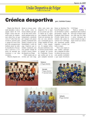 Agosto de 2009


                                     União Desportiva de Felgar
                                                          Fundada em 24 de Julho de 2000




Crónica desportiva                                                                          por: António Gomes


    Depois das férias de      deram as nossas cama-          nifica terra neste ano        frente ao Sporting Clu-      U.D.Felgar.
natal passadas e com a        das jovens, como os            desportivo foi a equi-        be de Portugal e os juve-        Pede-se também à
equipa sénior da U.D.         nossos infantis, que ape-      pa de juvenis que pou-        nis da histórica e primo-    população desta saudosa
Felgar a fazer uma pri-       sar de não terem conse-        co depois de se sagra-        divisionária equipa da       terra que se façam sentir
meira parte de campeo-        guido qualquer ponto no        rem campeões distritais       Fundação Jorge Antunes       em cada jogo do clube
nato muito boa, eis que       campeonato, e perdendo         foram aos nacionais dar       (Vizela). Apesar dos re-     e assim, conseguir dar
vem a 2ª volta. Esta veio     por margens um pouco           luta aos seus adversá-        sultados não serem fa-       maior emoção ao jogo e
revelar-se péssima para       grandes, mostraram uma         rios e mostrando que no       voráveis há U.D.Felgar       maior moral aos nossos
a equipa da nossa terra       grande evolução na sua         Felgar também há bom          eles mostraram grande        atletas.
pois não conseguiu mais       mentalidade e estilo de        futsal e bons jogado-         empenho e esforço em
nenhum ponto na tabe-         jogo. Espera-se que os         res. As equipas sortea-       todos os jogos.
la classificativa. Fica po-   miúdos continuem com           das para confrontos com           Para o ano espera se
rém o convívio e o es-        essa grande vontade de         os nossos juvenis foram       uma melhor participa-
pírito de amizade que         evoluir e serem o futuro       as equipas de juvenis         ção e empenho de todos
continuou a ser uma           do desporto no Felgar.         do Coahemato (Leça),          os atletas da nossa terra,
constante.                        Outra equipa que se        que acabou por se sa-         com grandes resultados
    Maiores alegrias nos      revelou por esta mag-          grar campeão nacional         e que sejam favoráveis


                                                                   Séniores
                                                                  11ºlugar distrital


                                                                      Juvenis
                                                                     1ºlugar distrital
                                                                     3º nacional norte




                                                                                                    Infantis
                                                                                                   6ºlugar distrital




                                                                                                                                           13
 