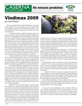 CASERNA
DO CIMO DO LUGAR
                                                    Os nossos produtos


Vindimas 2009
por: Tiago Rachado

    Mais um final de Verão significa também mais um perío-
do de vindimas. Como já é costume, vou tentar ajudar, ainda
que teoricamente e de uma forma resumida, a orientar os nos-
sos produtores de vinho a conseguirem um produto mais está-
vel e duradouro.
          Começamos então a vindima, na própria vinha, a se-
lecção de cachos é muito importante, pois todas aquelas uvas
com excesso de podridão, as uvas dos “ladrões” ou desavinho,
bem como as partes de lenha e folhas são prejudiciais a aquilo     lização de carnes. Existe já no mercado uma vasta gama de produ-
que será a saúde do vinho. A podridão cinzenta provocada pelo      tos para “alimentar” leveduras, se quiserem optar por frutas, como o
fungo Botritys cinerea, para o vinho que queremos, é prejudi-      marmelo, maçãs ou framboesas até, podem fazê-lo, embora o resul-
cial, pois dá origem a vinhos desequilibrados, bastante oxida-     tado nem sempre é alcançado da melhor forma. As doses; os produ-
dos e muito susceptíveis a contaminações acéticas; as uvas do      tos de mercado têm o doseamento descrito, que varia de produto para
desavinho, são aquelas que ficam verdes e sem um cacho defi-       produto, os produtos caseiros, fica ao critério de quem os utiliza, car-
nido, são igualmente prejudiciais pois apresentam níveis de aci-   nes, nem pensar, esqueçam isso.
dez elevados, e muitos maus aromas como o de relva, que faz            O vinho tem um pH óptimo que varia entre os 3 e os 4,3 valores
com que o vinho pareça maçã ácida, o que, é pouco aconselhá-       de pH, o acerto do pH é feito com ácido tartárico, e convém que se
vel. A parte lenhosa e folhas, são um pouco como as uvas ver-      faça o primeiro acerto mal entrem as uvas no lagar. Como é que se
des, têm muitos aromas verdes e acidez não aconselhável.           faz? É simples, para uma medida a “olho” dissolve-se em água cer-
          Depois da colheita, temos então o transporte, que deve   ca de 400g de ácido tartárico por cada 1000 kg de uvas e aplica-se
ser feito o mais rápido possível e com as uvas o mais intactas     no lagar antes de pisar, depois, para se ter um valor de pH mais exac-
que se possa. Uvas esmagadas antes de chegar a adega, são foco     to, faz-se uma análise ao pH e recebem-se valores para uma adição
de contaminações acéticas, ou seja, o futuro de um belo vina-      justa.
gre, deve-se então evitar o esmagamento precoce para que não           A fermentação tem que ser levada até ao fim, ou seja, esqueçam
tenhamos dissabores na produção do nosso néctar fermentado.        o encubar a 7 ou 4 ou o que quer que seja, o vinho tem de estar seco,
          Já na adega, durante o esmagamento, deve proceder-se     a zero ou muito próximo disso. Aqui há dois contras, primeiro, o vi-
a “cura” de todos os elementos maléficos das uvas, e aqui en-      nho seco é muito mais difícil de encubar, e depois, uma fermentação
tra o tão controverso, mas usado em todo o mundo, não só nos       para ser levada até ao fim, tem que ser tudo muito controlado, até a
vinhos mas em quase tudo que comemos e bebemos, SO2, so-           temperatura.
lução sulfurosa. Numa adega onde as uvas chegam de parte in-                 Quando o vinho estiver na cuba, ou pipa, deve proceder-se
certa, e com aspecto um pouco duvidoso, as doses de sulfuroso      a uma trasfega, mas isso só quando começarem as geadas, para que o
são mais elevadas do que as que eu recomendo aos nossos leito-     vinho fique limpo e sem turvar no reaquecer do tempo. Após a trasfe-
res; para um vinho saudável e para não termos surpresas desa-      ga, o acerto do sulfuroso tem que ser feito, em dose igual à inicial, ou
gradáveis, recomendo 1 litro de solução sulfurosa a 6% por cada    para uma melhor correcção, através de uma análise.
1000 kg de uvas, se as uvas estiverem perfeitamente intactas e         Uma outra recomendação, as cubas ou pipas têm de estar sem-
sem doenças, pode usar-se até metade deste valor, mas aí o ris-    pre cheias, arranjem maneira de o fazer, é um princípio básico, cubas
co é um pouco aumentado.                                           sempre atestadas, se não, todo o trabalho que eu digo aqui, é um pou-
          Estando as uvas no lagar, prontas a serem pisadas,       co desnecessário, é bom mas não chega.
deve pensar-se se a inoculação de leveduras é uma boa opção,
ou se vamos usar somente as indígenas. Estas, que estão na pe-         Acabo assim a rubrica dedicada ao vinho e vindimas 2009, mais
lícula da uva, são menos resistentes mas não deixam de ser boas    uma vez digo, a produção de vinho não é linear, cada um faz como
para fermentar. Depois vem a pisa, o vinho deve ser pisado ou      quer tendo em conta o produto e o consumidor final. Espero que este
remontado o maior número de vezes possível ao dia, e sempre        artigo esteja ao gosto dos mais curiosos, e que possa ajudar em qual-
que isso não aconteça, deve cobrir-se a superfície do vinho em     quer coisa. Até ao próximo número, bebam com gosto e moderação.
fermentação, para evitar a oxidação da manta e assim acelerar
o mau envelhecimento do vinho. Durante a fermentação, as le-
veduras vão precisar de alimento a base de aminoácidos, entra
agora aqui o mito das maçãs bem como o exagero no mito e uti-

 14
 