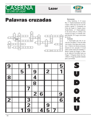 CASERNA
DO CIMO DO LUGAR
                   Lazer


Palavras cruzadas              Horizontais
                               1-Rua histórica; 2- O nosso
                           Rio; 3- Tradicionalmente movidos
                           a água; 4-Rua que nos leva em di-
                           recção à Igreja; 5- Fontanário no
                           Cimo do Lugar; 6- Capela classi-
                           ficada (Santa…); 7- Santo padroei-
                           ro da nossa terra; 8- Cabeço com
                           cruzeiro no topo; 9- Camada cam-
                           peã distrital, 10- Largo com nome
                           de árvore.
                               Verticais
                               1- Associação que une os jo-
                           vens do Carvalhal; 2- Furo de onde
                           vem muita e boa água para consu-
                           mo; 3- Bairro de intensa extracção
                           mineira no séc. passado; 4- Local
                           onde a ponte nunca foi acabada; 5-
                           Bairro central do Felgar; 6- Bair-
                           ro de saída do Carvalhal rumo ao
                           Felgar; 7- Pequeno bairro do Car-
                           valhal; 8- Fraga de grande tradição
                           para a juventude.




                                         S
                                         U
                                         D
                                         O
                                         K
                                         U
16
 