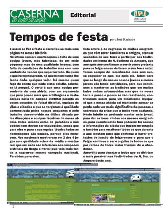 CASERNA
DO CIMO DO LUGAR
                                         Editorial


Tempos de festa                                                     por: José Rachado


E assim se fez a festa e escreveu-se mais uma     Esta altura é de regresso de muitos emigrant-
página na nossa história.                         es que vêm rever familiares e amigos, atenuar
No último número enaltecemos o feito de uma       saudades da sua terra e participar nas festivi-
equipa jovem, mas talentosa, de um meio           dades em honra de N. Senhora do Amparo, que
pequeno mas de uma qualidade imensa, com          ano após ano continuam a servir como pretexto
falta de condições de trabalho mas com uma        para os felgarenses visitarem a sua terra natal.
vontade de vencer que superou tudo. Há quem       Temos sempre de relembrá-los mas sem nun-
o queira menosprezar, há quem nem nunca lhe       ca esquecer os que, dia após dia, lutam para
tenha dado qualquer valor, há mesmo quem          que ao longo do ano os nossos jovens e menos
faça de conta que nada disto existiu, saberá-     jovens vão tendo actividades, para que contin-
se lá porquê. O certo é que uma equipa pro-       uem a manter-se as tradições que em muitos
veniente de uma aldeia, com um orçamento          lados andam adormecidas mas que na nossa
que para pouco mais que arbitragens e deslo-      terra a pouco e pouco se vão reavivando, con-
cações dava foi campeã Distrital perante os       tribuindo assim para um dinamismo invejáv-
pesos pesados do futsal distrital, equipas de     el que a nossa aldeia vai mantendo apesar da
vilas e cidades e que se vergaram à qualidade     perda cada vez mais significativa de pessoas e
demonstrada pelos nossos pequenos e pelo          sobretudo da crise que a todos vem abalando.
trabalho desenvolvido na última década pe-        Neste intuito se pretende manter este jornal,
las direcções e equipas técnicas da nossa al-     para dar as boas vindas aos nossos emigrant-
deia. Estes miúdos estão de parabéns e não        es, para quando estão fora poderem ter acesso
podem nem devem ser esquecidos, sendo que         a informações da aldeia que trazem no coração
para eles e para a sua equipa técnica todas as    e também para enaltecer todos os que durante
homenagens são poucas, porque eles mere-          o ano labutam para que continue a haver pre-
cem. Nos nacionais mostraram em 2 dos 4 jo-       textos de junção de felgarenses e para que o
gos uma qualidade acima da média e mostra-        Felgar continue a ser o orgulho de todos os que
ram que em nada são inferiores aos campeões       por razões de força maior tiveram de o aban-
distritais de Braga e Porto (que veio mais tar-   donar.
de a sagrar-se mesmo campeão nacional).           Aproveito para desejar a todos que se divirtam
Parabéns para eles.                               o mais possível nas festividades de N. Sra. do
                                                  Amparo deste ano.




 2
 