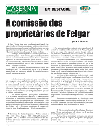 CASERNA
DO CIMO DO LUGAR
                                                                EM DESTAQUE



A comissão dos
proprietários de Felgar
                                                                                                           por: Carlos Seixas
    1. Por o Felgar se situar numa zona das mais periféricas de Por-
tugal, isolada e profundamente rural, por aqui sempre as comuni-
dades locais encontraram formas de mobilização visando uma auto              3. No Felgar setecentista, reuniam-se estes órgãos formais de
regulamentação dos espaços e de apropriação social do dia a dia da       controle na casa do conselho, sita no rossio da Praça, onde, após
vida colectiva nesta comunidade rural do interior profundo.              prévia convocação pelos toques do pequeno sino que existia no
          No Felgar, desde sempre, houve manifestações de um as-         seu frontispício, deliberavam através de acórdãos, aos quais toda
sociativismo precoce e muito peculiar, que dariam abundante tema         a comunidade devia obediência, sob pena de aplicação de coimas
para um excelente trabalho de investigação de cariz histórico/et-        ou mecanismos a despoletar aos não cumpridores.
nográfico e de características mui sui generis e únicas : - reparti-               A legitimidade deste direito local, vinda destes tempos
ção das águas e regadio, arrematação da barca de Silhades, fornos        ancestrais, baseava-se nos usos consuetudinários e nas próprias
de poia, regulamentação das matas, e, mais recentemente, a mor-          práticas e tradições locais que tinham força de lei e que se ma-
domia, a filarmónica felgarense … -.                                     nifestavam ou conjugavam num calendário rigoroso que cobria
          Aqui, só vamos tratar da comissão dos proprietários, ins-      todo o ano agrícola, e por este era condicionado, gerindo e legis-
tituição associativa e da sua importante função social ao outorgar,      lando sobre determinados assuntos : gados, pastos, água, contri-
por excelência, um interessante resquício do comunitarismo agro-         buição braçal, matas, abastecimentos de géneros, fontes, limpeza
pastoril : o sistema das Voltas.                                         das ruas, baldios, posturas, regimento, etc …
                                                                                   Depois, e até à implantação da República em 1910, ca-
                                                                         bia à Junta da Parochia, sempre presidida pelo pároco local e por
         2. Os fundamentos da vida colectiva das comunidades lo-         demais vogais por ele escolhidos e que sempre reunia e delibera-
cais começaram por ser regulados nos primórdios da nacionalida-          va na sacristia na igreja, a tarefa de administrar os pastos, tendo,
de através da outorga das cartas de foral, onde, a par da prescrição     por exemplo, em Junho de 1875, arrematado os pastos do Sairi-
de normas de direito público, concessão de privilégios e da auto         nho, do Vale, do Ar da Casa e Abexeiros e dos Restolhos d’Além
regulamentação das mais dispares actividades concelhias e da co-         do Rio Sabor a 4 pastores, por um total de 54 mil reis, com exi-
lectividade, sempre regulamentavam a forma de gestão e adminis-          gência de cada um apresentar o seu fiador, vindo mais tarde, em
tração dos pastos, por ser uma actividade potencialmente geradora        Novembro de 1908, quiçá devido aos abusos praticados, a delibe-
de conflitos entre os locais.                                            rar que se “ prohíbisse o pastorear com gado lanígero e caprino
         Nas centúrias seguintes a gestão política e administrati-       no prado e nas vergeiras do rio Sabor pertencentes a esta corpora-
va da partilha dos pastos continuou a ser feita e a apoiar-se funda-     ção … ”.
mentalmente no assentimento dos interessados, reunidos em con-                     Foi esta uma deliberação tímida ou o sinal de que o plan-
cillium e assente em instrumentos de base consuetudinária e cuja         tio no termo ainda era muito incipiente, uma vez que só em 1915
legitimidade e institucionalização jurídica, política e social é feita   se proibiu “ o pastorear com gado lanígero e caprino nas ladeiras
por órgãos pouco especializados e não burocráticos – a Assembleia        do limite do Felgar desde o dia primeiro de Janeiro. ”
dos vizinhos, o Juiz e o Regimento – mas dotados de grande prestí-
gio social, o que dava força à gestão e dirimição dos conflitos.
                                                                                   4. É já com a implantação da República que damos con-
     _________________________________________________                   ta, em 1911, do estabelecimento, pela primeira vez, de uma linha
     * Á memória dos ilustres felgarenses – António Miranda [            divisória e delimitadora do pastoreio.
1900 – 1969 ], Afonso Salgado [ 1884 – 1961 ] e Dr. António Pi-                    Assim, pela sua importância, extractamos da delibera-
res [ 1899 – 1967 ] – membros fundadores da Comissão dos Pro-            ção conjunta da Junta da Freguesia, do regedor e principais pro-
prietários, relevando a sua importante função social e, infelizmen-      prietários que :
te, já extinta.                                                                    “ … se fizessem levantar os gados lanígeros e caprinos

  4
 
